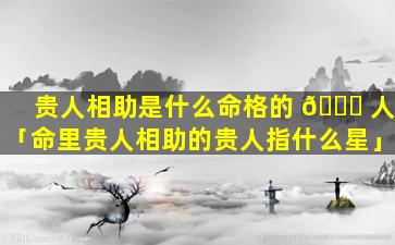 贵人相助是什么命格的 🍀 人「命里贵人相助的贵人指什么星」